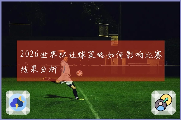 2026世界杯让球策略如何影响比赛结果分析